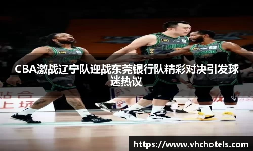 CBA激战辽宁队迎战东莞银行队精彩对决引发球迷热议