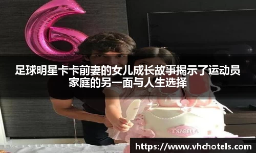 足球明星卡卡前妻的女儿成长故事揭示了运动员家庭的另一面与人生选择
